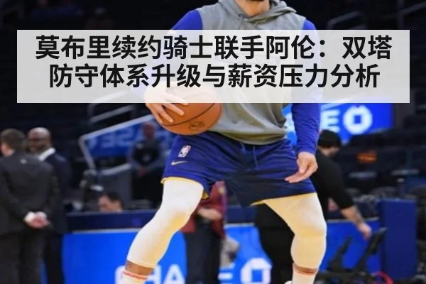 莫布里续约骑士联手阿伦：双塔防守体系升级与薪资压力分析