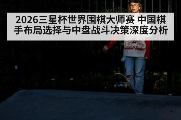 2026三星杯世界围棋大师赛 中国棋手布局选择与中盘战斗决策深度分析