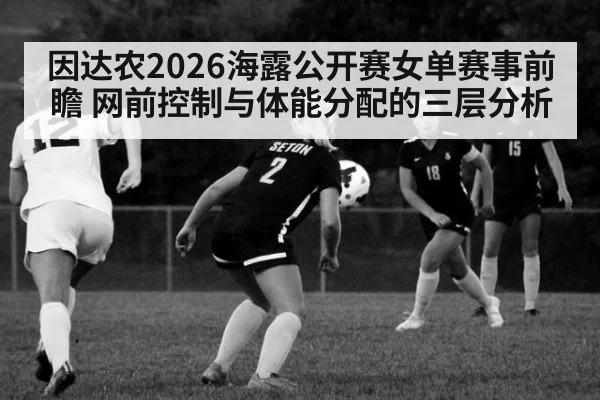因达农2026海露公开赛女单赛事前瞻 网前控制与体能分配的三层分析